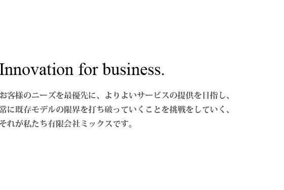 お客様のニーズを最優先に、よりよいサービスの提供を目指し、常に既存モデルの限界を打ち破っていくことを挑戦をしていく、それが私たち有限会社ミックスです。 